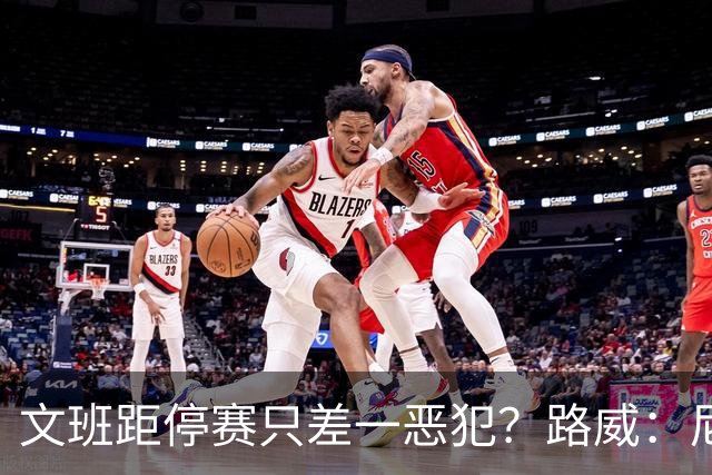 文班距停赛只差一恶犯？路威：尼克斯该疯狂上对抗试图激怒他